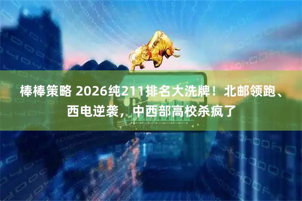 棒棒策略 2026纯211排名大洗牌!北邮领跑、西电逆袭,中西部高校杀疯了