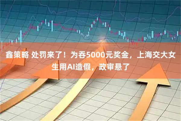 鑫策略 处罚来了！为吞5000元奖金，上海交大女生用AI造假，政审悬了