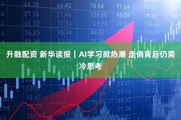 升融配资 新华读报｜AI学习掀热潮 走俏背后仍需冷思考