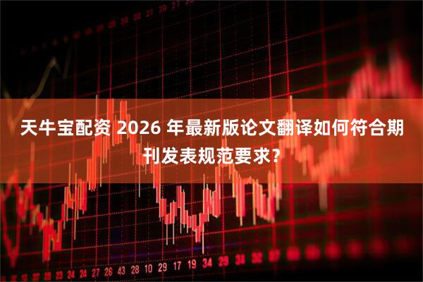 天牛宝配资 2026 年最新版论文翻译如何符合期刊发表规范要求？
