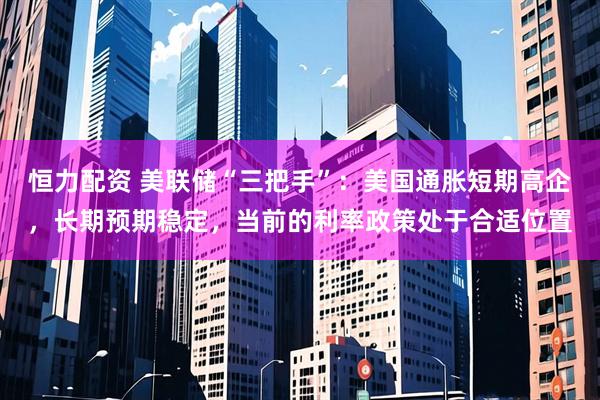 恒力配资 美联储“三把手”：美国通胀短期高企，长期预期稳定，当前的利率政策处于合适位置