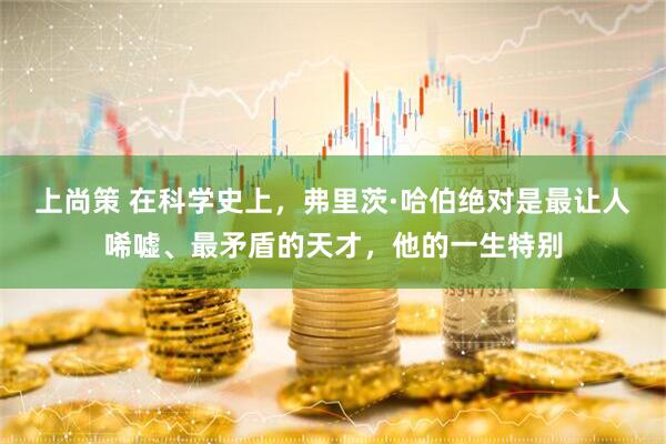 上尚策 在科学史上，弗里茨·哈伯绝对是最让人唏嘘、最矛盾的天才，他的一生特别
