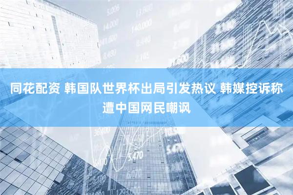 同花配资 韩国队世界杯出局引发热议 韩媒控诉称遭中国网民嘲讽