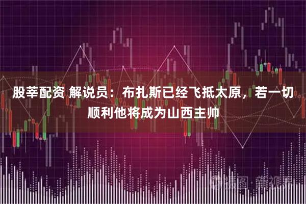 股莘配资 解说员：布扎斯已经飞抵太原，若一切顺利他将成为山西主帅