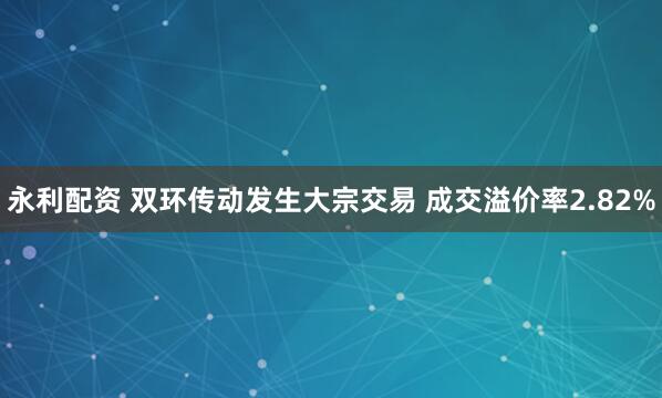 永利配资 双环传动发生大宗交易 成交溢价率2.82%
