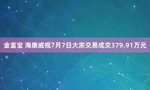 金富宝 海康威视7月7日大宗交易成交379.91万元