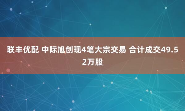 联丰优配 中际旭创现4笔大宗交易 合计成交49.52万股