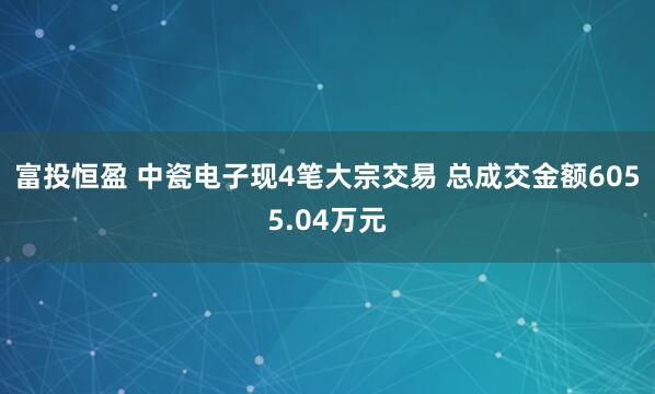 富投恒盈 中瓷电子现4笔大宗交易 总成交金额6055.04万元