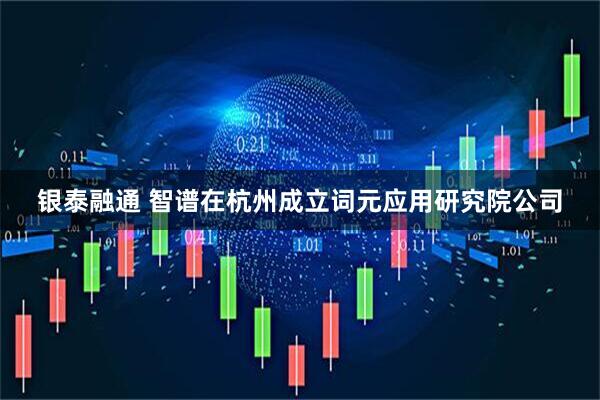 银泰融通 智谱在杭州成立词元应用研究院公司