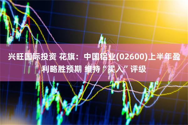 兴旺国际投资 花旗：中国铝业(02600)上半年盈利略胜预期 维持“买入”评级