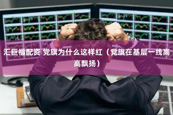 汇巨福配资 党旗为什么这样红（党旗在基层一线高高飘扬）