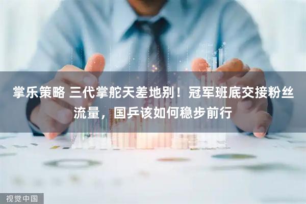 掌乐策略 三代掌舵天差地别！冠军班底交接粉丝流量，国乒该如何稳步前行
