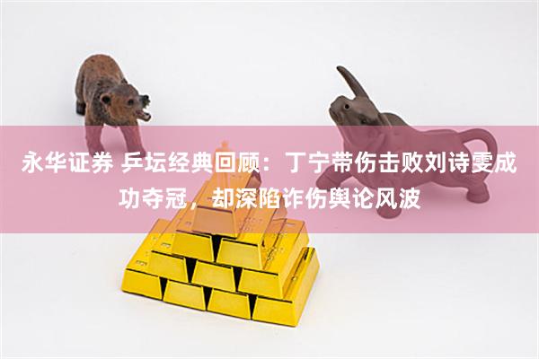 永华证券 乒坛经典回顾：丁宁带伤击败刘诗雯成功夺冠，却深陷诈伤舆论风波