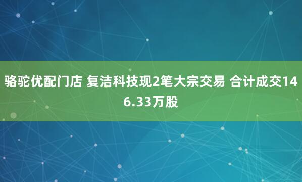 骆驼优配门店 复洁科技现2笔大宗交易 合计成交146.33万股
