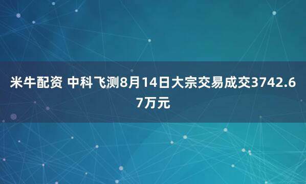 米牛配资 中科飞测8月14日大宗交易成交3742.67万元