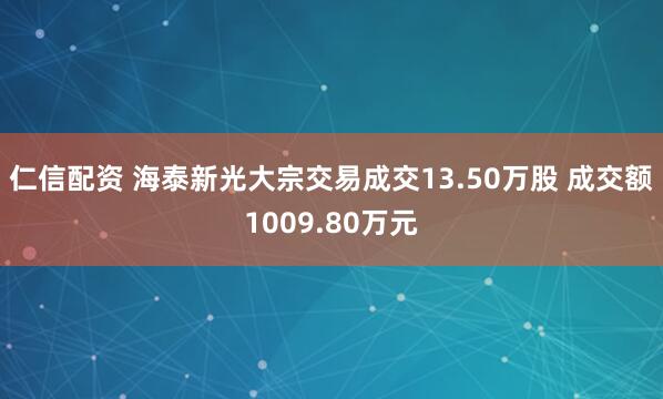仁信配资 海泰新光大宗交易成交13.50万股 成交额1009.80万元