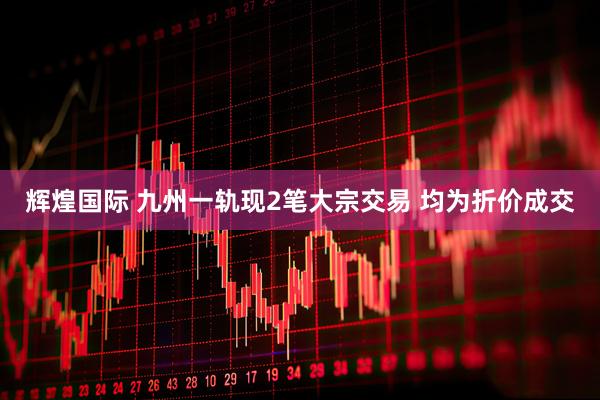 辉煌国际 九州一轨现2笔大宗交易 均为折价成交
